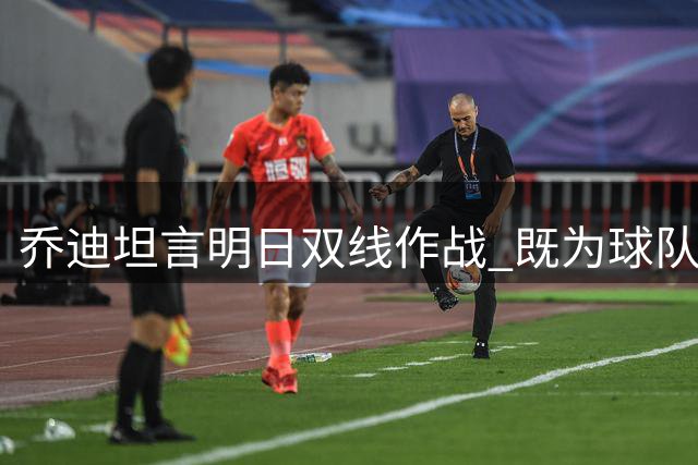 乔迪坦言明日双线作战 既为球队也为个人情感