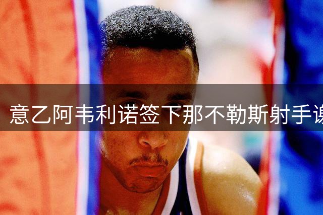 意乙阿韦利诺签下那不勒斯射手谢迪拉 长约锁定至2030年